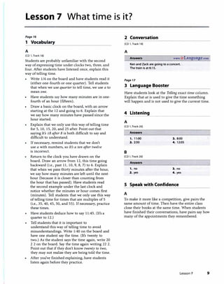 Lesson 7 What time is it?
Page 16
1 Vocabulary
A
[CD 1, Track 18)
Students are probably unfamiliar with the second
way of expressing time under clocks two, three, and
four. After students have listened once, explain this
way of telling time.
Write 1/4 on the board and have students read it
(either one-fourth or one quarter). Tell students
that when we use quarter to tell time, we use a to
mean one.
• Have students say how many minutes are in one­
fourth of an hour (fifteen).
• Draw a basic clock on the board, with an arrow
starting at the 12 and going to 6. Explain that
we say how many minutes have passed since the
hour started.
Explain that we only use this way of telling time
for 5, 10, 15, 20, and 25 after. Point out that
saying It's 18 after 8 is both difficult to say and
difficult to understand.
If necessary, remind students that we don't
use a with numbers, so It's a ten after twelve
is incorrect.
Return to the clock you have drawn on the
board. Draw an arrow from 12, this time going
backward (i.e., past 11, 10, 9, 8, 7) to 6. Explain
that when we pass thirty minutes after the hour,
we say how many minutes are left until the next
hour (because it is closer than counting from
the hour that has passed). Have students read
the second example under the last clock and
notice whether the minutes or hour comes first
(minutes). Tell students that we only use this way
of telling time for times that are multiples of 5
(i.e., 35, 40, 45, 50, and 55). If necessary, practice
these times.
Have students deduce how to say 11:45. (It's a
quarter to 12.)
Tell students that it is important to
understand this way of telling time to avoid
misunderstandings. Write 1:40 on the board and
have one student say the time. (It's twenty to
two.) As the student says the time again, write 20
2 2 on the board. Say the time again writing 22 2.
Point out that if they don't know twenty to two,
they may not realize they are being told the time.
After you've finished explaining, have students
listen again before they practice.
2 Conversation
[CD l, Track 19)
A
Answen www.i.rLanguage.com
Ken and Zack are going to a concert.
The train is at 6:15.
Page 17
3 Language Booster
Have students look at the Telling exact time column.
Explain that at is used to give the time something
will happen and is not used to give the current time.
4 Listening
A
[CD l, Track 20)
Answers
1. 11:00 3. 8:00
2. 2:50 4. 12:05
B
[CD 1, Track 20)
Answen
1. no 3. no
2. yes 4. yes
S Speak with Confidence
A
To make it more like a competition, give pairs the
same amount of time. Then have the entire class
close their books at the same time. When students
have finished their conversations, have pairs say how
many of the appointments they remembered.
Lesson 7 9
 
