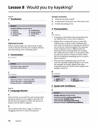 Lesson 8 Would you try kayaking?
Page 18
1 Vocabulary
A
B
Answen
Answers will vary. Sample answer.
7 kayaking 8 snowboarding
2 skydiving 6 bungee jumping
5 skateboarding 3 rock climbing
1 jet skiing 4 surfing
Optional Activity
Before students begin, have them think of other
words to describe activities (for example, difficult,
easy, fascinating, scary, confusing, great).
2 Conversation
[CD 1, Track21J
A
c
Answers
She thinks it looks really hard.
She wants to walk around.
[CD 1, Track221
Answers
What do you think => How do you feel
doesn't seem safe => seems dangerous
bungee jumping => skateboarding
Page 19
3 Language Booster
A
Point out that we use and (fun and exciting) when
giving two positive or two negative opinions. We
use but (fun but dangerous) when one opinion is
positive and the other is negative.
B
Have students refer back to page 15 if they are
struggling with how to return the question.
10 Lesson 8
Example conversation
A: What do you think of golf?
B: It seems kind of boring to me. What about you?
A: It looks fascinating to me.
4 Pronunciation
A
[CD 1, Track23)
If necessary, tell students that compound nouns
are different than a noun with an adjective.
Explain that a compound noun is a noun that
combines two or more words. Emphasize that
each word, by itself, has a meaning, but when the
two words are combined together, the meaning
of the compound noun is different than the
meaning of each word separately. For example,
the compound noun check-in is the process after
you get to an airport or hotel, but check means
the act of looking at something and in is used to
show a location.
• Point out that compound nouns can be one
word (for example, skateboarding) or two words
(for example, jet skiing). Explain that some
compound nouns are written with a hyphen (for
example, check-in).
B
[CD 1,Track24]
Answers
1, !!!!!!boarding
3. river rafting
2. �diving
4. mountain biking
S Speak with Confidence
A
Answers
Answers will vary. Sample answer.
individual activities: running, weight lifting
group activities: football, soccer
water activities: swimming, water skiing
adventure activities: scuba diving, paragliding
 