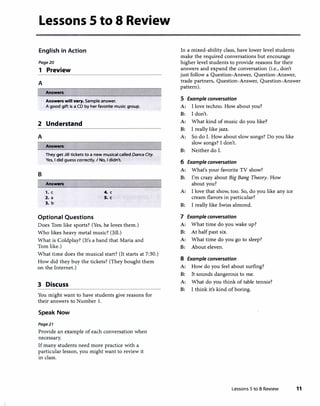 Lessons 5 to 8 Review
English in Action
Page20
1 Preview
A
! Answen
Answen will vary. Sample answer.
A good gift is a CD by her favorite music group.
2 Understand
A
Answen
They get Jill tickets to a new musical called DanceCity.
Yes, I did guess correctly. I No, I didn't.
B
Answen
,. c 4. c
2. a 5. c
3. b
Optional Questions
Does Tom like sports? (Yes, he loves them.)
Who likes heavy metal music? (Jill.)
What is Coldplay? (It's a band that Maria and
Tom like.)
What time does the musical start? (It starts at 7:30.)
How did they buy the tickets? (They bought them
on the Internet.)
3 Discuss
You might want to have students give reasons for
their answers to Number 1.
Speak Now
Page21
Provide an example of each conversation when
necessary.
If many students need more practice with a
particular lesson, you might want to review it
in class.
In a mixed-ability class, have lower level students
make the required conversations but encourage
higher level students to provide reasons for their
answers and expand the conversation (i.e., don't
just follow a Question-Answer, Question-Answer,
trade partners, Question-Answer, Question-Answer
pattern).
S Example conversation
A: I love techno. How about you?
B: I don't.
A: What kind of music do you like?
B: I really like jazz.
A: So do I. How about slow songs? Do you like
slow songs? I don't.
B: Neither do I.
6 Example conversation
A: What's your favorite TV show?
B: I'm crazy about Big Bang Theory. How
about you?
A: I love that show, too. So, do you like any ice
cream flavors in particular?
B: I really like Swiss almond.
7 Example conversation
A: What time do you wake up?
B: At half past six.
A: What time do you go to sleep?
B: About eleven.
8 Example conversation
A: How do you feel about surfing?
B: It sounds dangerous to me.
A: What do you think of table tennis?
B: I think it's kind of boring.
Lessons 5 to 8 Review 11
 