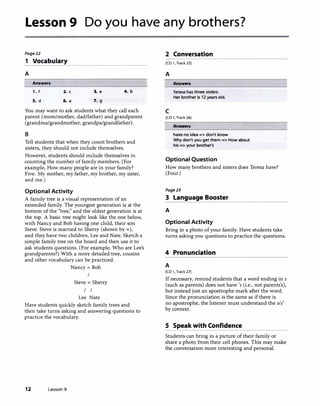 Lesson 9 Do you have any brothers?
Page22
1 Vocabulary
A
Answers
1. f 2. c 3. e 4. b
5. d 6. a 7. g
You may want to ask students what they call each
parent (mom/mother, dad/father) and grandparent
(grandma/grandmother, grandpa/grandfather).
B
Tell students that when they count brothers and
sisters, they should not include themselves.
However, students should include themselves in
counting the number offamily members. (For
example, How many people are in your family?
Five. My mother, my father, my brother, my sister,
and me.)
Optional Activity
A family tree is a visual representation of an
extended family. The youngest generation is at the
bottom of the "tree;' and the oldest generation is at
the top. A basic tree might look like the one below,
with Nancy and Bob having one child, their son
Steve. Steve is married to Sherry (shown by=),
and they have two children, Lee and Nate. Sketch a
simple family tree on the board and then use it to
ask students questions. (For example, Who are Lee's
grandparents?) With a more detailed tree, cousins
and other vocabulary can be practiced.
Nancy= Bob
I
Steve= Sherry
I I
Lee Nate
Have students quickly sketch family trees and
then take turns asking and answering questions to
practice the vocabulary.
12 Lesson 9
2 Conversation
[CD 1, Track 25]
A
c
Answers
Teresa has three sisters.
Her brother is 12 years old.
[CD 1, Track 26]
Answers
have no idea => don't know
Why don't you get them => How about
his => your brother's
Optional Question
How many brothers and sisters does Teresa have?
(Four.)
Page23
3 Language Booster
A
Optional Activity
Bring in a photo ofyour family. Have students take
turns asking you questions to practice the questions.
4 Pronunciation
A
[CD 1, Track 27]
If necessary, remind students that a word ending in s
(such as parents) does not have 's (i.e., not parents's),
but instead just an apostrophe mark after the word.
Since the pronunciation is the same as ifthere is
no apostrophe, the listener must understand the sis'
by context.
S Speak with Confidence
Students can bring in a picture of their family or
share a photo from their cell phones. This may make
the conversation more interesting and personal.
 