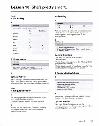 Lesson 10 She's pretty smart.
Page24 4 Listening
1 Vocabulary
A
Answers
Answers will vary. Sample answers.
You
patient ./
friendly
serious ./
shy ./
quiet ./
smart ./
funny
confident
2 Conversation
[CD 1, Track 28)
Answers
Lily and her sister are both friendly.
Best friend
,/
,/
,/
./
,/
./
Lily's sister is patient, but Lily isn't patient at all.
B
Optional Activity
If your students have pictures of their brothers and
sisters, have them practice the conversation again,
substituting their real names, ages, and personalities.
Page25
3 Language Booster
A
You may want to have students brainstorm other
ways to talk about personalities.
Examples: cheerful, helpful, outgoing, reliable
B
Monitor the discussions and if students are being
unkind to others in the class, point out those
students' good points.
���������������������
A
Answers
,. p
4. p
2. p
S. N
3. N
Answers could vary, if students consider someone
who is, for example, extremely (too) generous.
If this happens, encourage students to think
more generally.
B
[CD 1, Track 29]
Answers
1. serious, friendly, patient
2. shy, quiet (They aren't sure if she is friendly or not.)
3. forgetful, funny
Optional Questions
Does Katy like the new math teacher?
(Yes, she does.)
What is Katy probably going to do? (She is probably
going to talk to Vanessa.)
What is Katy's example of Joey being forgetful? (He
called her by the wrong name two times.)
5 Speak with Confidence
A
B
Answers
Answers will vary. Sample answer.
a babysitter: friendly, patient
a parent: strict, calm
a best friend: funny, creative
a teacher: smart, friendly
Increase the challenge by having students explain
why they feel those traits are necessary.
Optional Activity
Have pairs think of other people and the
personalities they need. For example, a police officer
needs to be patient and smart.
Lesson 10 13
 