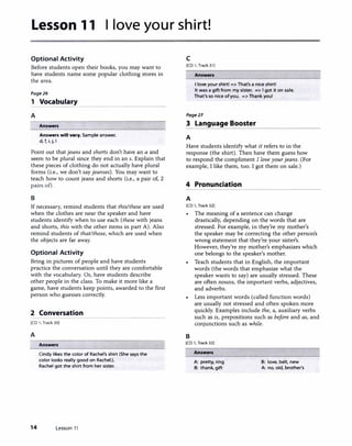 Lesson 11 I love your shirt!
Optional Activity
Before students open their books, you may want to
have students name some popular clothing stores in
the area.
Page26
1 Vocabulary
A
Answers
Answers will v•ry. Sample answer.
d, f, i, j, I
Point out that jeans and shorts don't have an a and
seem to be plural since they end in an s. Explain that
these pieces of clothing do not actually have plural
forms (i.e., we don't say jeanses). You may want to
teach how to count jeans and shorts (i.e., a pair of, 2
pairs of).
B
If necessary, remind students that this/these are used
when the clothes are near the speaker and have
students identify when to use each (these with jeans
and shorts, this with the other items in part A). Also
remind students of that/those, which are used when
the objects are far away.
Optional Activity
Bring in pictures of people and have students
practice the conversation until they are comfortable
with the vocabulary. Or, have students describe
other people in the class. To make it more like a
game, have students keep points, awarded to the first
person who guesses correctly.
2 Conversation
(CD 1, Track 30)
A
Answers
Cindy likes the color of Rachel's shirt (She says the
color looks really good on Rachel.).
Rachel got the shirt from her sister.
14 Lesson 11
1
c
[CD 1, Track 31)
Answers
I love your shirt! => That's a nice shirt!
It was a gift from my sister. => I got it on sale.
That's so nice of you. => Thank you!
Page27
3 Language Booster
A
Have students identify what it refers to in the
response (the shirt). Then have them guess how
to respond the compliment I love your jeans. (For
example, I like them, too. I got them on sale.)
4 Pronunciation
A
[CD l, Track 32)
• The meaning of a sentence can change
drastically, depending on the words that are
stressed. For example, in they're my mother's
the speaker may be correcting the other person's
wrong statement that they're your sister's.
However, they're my mother's emphasizes which
one belongs to the speaker's mother.
B
Teach students that in English, the important
words (the words that emphasize what the
speaker wants to say) are usually stressed. These
are often nouns, the important verbs, adjectives,
and adverbs.
Less important words (called function words)
are usually not stressed and often spoken more
quickly. Examples include the, a, auxiliary verbs
such as is, prepositions such as before and as, and
conjunctions such as while.
(CD 1, Track 33)
Answers
A: pretty, ring
B: thank, gift
B: love, belt, new
A: no, old, brother's
 