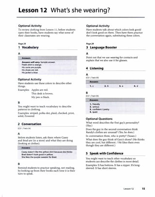 Lesson 12 What's she wearing?
Optional Activity Optional Activity
To review clothing from Lesson 11, before students
open their books, have students say what some of
their classmates are wearing.
Page28
1 Vocabulary
A
����������������
Answers
Answers will vary. Sample answer.
Fred's shirt is orange.
His socks are purple.
His shoes are red.
Hisjacket is blue.
Optional Activity
Have students use these colors to describe other
things.
Examples: Apples are red.
B
This desk is brown.
My pen is black.
You might want to teach vocabulary to describe
patterns in clothing.
Examples: striped, polka dot, plaid, checked, print,
solid, flowered
2 Conversation
[CD 1, Track 34)
A
Before students listen, ask them where Casey
and Brad are (in a store) and what they are doing
(looking at clothes).
B
Answers
Casey doesn't like the yellow shirt because she thinks
Brad doesn't look good in yellow.
She likes the purple sweater for Brad.
Remind students to practice speaking, not reading,
by looking up from their books each time it is their
turn to speak.
Have students talk about which colors look good/
don't look good on them. Then have them practice
the conversation again, substituting these colors.
Page29
3 Language Booster
A
Point out that we use wearing for contacts and
explain that we also use it for glasses.
4 Listening
A
[CD 1, Track 35)
Answers
,. c 2. b 3. a 4. d
B
[CD 1, Track 35)
Answers
1. friendly
2. serious
3. confident I pretty
4. quiet
Optional Questions
What word describes the first guy's personality?
(Shy.)
Does the guy in the second conversation think
Randy's clothes are unusual? (Yes, he does.)
In conversation three, who is pretty? (Susan.)
What does the guy think of Gary's shoes? (He thinks
they are cool, but different. I He likes them even
though they are different.)
S Speak with Confidence
You might want to teach other vocabulary so
students can describe the clothes in more detail.
Examples: It has buttons. It has a zipper. It's long­
sleeved. It has short sleeves.
Lesson 12 15
 