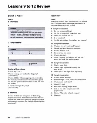 Lessons 9 to 12 Review
English in Action
Page30
1 Preview
A
� Answen
Answers wlll vary. Sample answer.
Jill's mother is wearing glasses and a hat. Her father is
wearing a hat and a black shirt. Jill's grandmother is
wearing a scarf and helmet. Her mom looks friendly.
Her dad looks serious. Her grandmother looks creative.
2 Understand
A
Answers
1. c
2. b
B
Answers
1. jacket
2. and shy
Optional Questions
Who is shy? (Eric.)
3. a
4. d
3. easygoing
4. 75
Who is wearing new clothes for the party?
(Jill and Eric.)
What is Jill like? (She's easygoing and creative [like
her mother]. If students answer her mother, point
out that the question asks what she is like, not who
she is like.)
Is David coming to the party?
(No, he's not.)
3 Discuss
If some students are doing most of the talking,
l
stop the discussion. Remind students that they can
include everyone in the group by asking the quieter
students their opinions (for example, by asking How
about you?).
16 Lessons 9 to 12 Review
Speak Now
Page31
Make sure students mark how well they can do each
task. If many students need more practice with a
particular lesson, review it in class.
9 Example conversation
A: Do you have any siblings?
B: No. I'm an only child. How about you?
A: I have one brother. He's 18.
B: Is he a student?
A: Yes. He is in college. Do you have any cousins?
10 Example conversation
A: What are two of your friends' names?
B: Natsuki and Yoh. Natsuki is a student.
A: What is Natsuki like?
B: She is serious but funny.
A: What is Yoh like?
B: Yoh is a student, like Natsuki, but she also
works at a bank. She is always calm.
11 Example conversation
A: That's a great shirt!
B: Thanks. I got it yesterday. I really like
your jacket.
A: Thank you. It was a gift from my family.
1 2 Example conversation
A: What is Marco wearing?
B: He's wearing a T-shirt, jeans, and tennis shoes.
A: What color is his T-shirt?
B: It's red. It's cool!
A: And who's wearing purple shoes?
B: Leah is. She is the only student with
purple shoes!
A: I know. What color is Sam's sweater?
B: It's green.
 