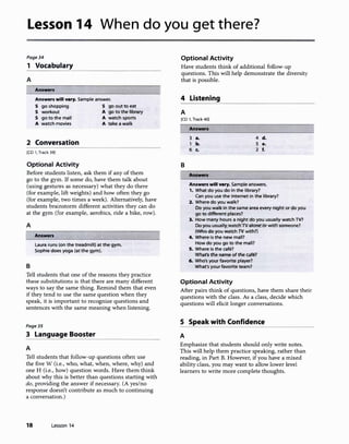 Lesson 14 When do you get there?
Page34
1 Vocabulary
A
Answers
Answers will vary. Sample answer.
S go shopping S go out to eat
S workout A go to the library
S go to the mall A watch sports
A watch movies A take a walk
2 Conversation
[CD 1, Track 39]
Optional Activity
Before students listen, ask them if any of them
go to the gym. If some do, have them talk about
(using gestures as necessary) what they do there
(for example, lift weights) and how often they go
(for example, two times a week). Alternatively, have
students brainstorm different activities they can do
at the gym (for example, aerobics, ride a bike, row).
A
B
Answers
Laura runs (on the treadmill) at the gym.
Sophie does yoga (at the gym).
Tell students that one of the reasons they practice
these substitutions is that there are many different
ways to say the same thing. Remind them that even
if they tend to use the same question when they
speak, it is important to recognize questions and
sentences with the same meaning when listening.
Page35
3 Language Booster
A
Tell students that follow-up questions often use
the five W (i.e., who, what, when, where, why) and
one H (i.e., how) question words. Have them think
about why this is better than questions starting with
do, providing the answer if necessary. (A yes/no
response doesn't contribute as much to continuing
a conversation.)
18 Lesson 14
Optional Activity
Have students think of additional follow-up
questions. This will help demonstrate the diversity
that is possible.
4 Listening
A
[CD 1, Track 40]
Answers
3 a. 4 d.
1 b. 5 e.
6 c. 2 f.
B
I Answers
Answers will vary. Sample answers.
1. What do you do in the library?
Can you use the Internet in the library?
2. Where do you walk?
Do you walk in the same area every night or do you
go to different places?
3. How many hours a night do you usually watch TV?
DoyouusuallywatchTValoneor with someone?
{Whodo you watch TV with?)
4. Where is the new mall?
How do you go to the mall?
5. Where is the cafe?
What's the name of the cafe?
6. Who's your favorite player?
What's your favorite team?
Optional Activity
After pairs think of questions, have them share their
questions with the class. As a class, decide which
questions will elicit longer conversations.
S Speak with Confidence
A
Emphasize that students should only write notes.
This will help them practice speaking, rather than
reading, in Part B. However, if you have a mixed
ability class, you may want to allow lower level
learners to write more complete thoughts.
 