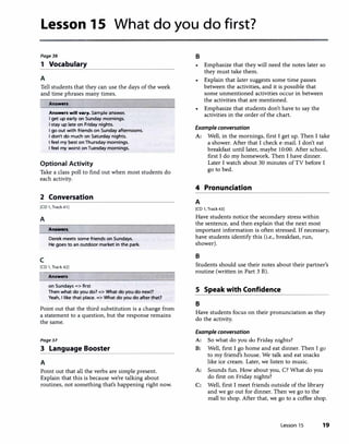 Lesson 15 What do you do first?
Page36
1 Vocabulary
A
Tell students that they can use the days of the week
and time phrases many times.
Answen
Answen will vary. Sample answer.
I get up early on Sunday mornings.
I stay up late on Friday nights.
I go out with friends on Sunday afternoons.
I don't do much on Saturday nights.
I feel my best onThursday mornings.
I feel my worst onTuesday mornings.
Optional Activity
Take a class poll to find out when most students do
each activity.
2 Conversation
[CD 1, Track 41)
A
Answen
Derek meets some friends on Sundays.
He goes to an outdoor market in the park.
c
[CD 1, Track 42)
Answen
on Sundays => first
Then what do you do?=> What do you do next?
Yeah, I like that place. => What do you do after that?
Point out that the third substitution is a change from
a statement to a question, but the response remains
the same.
Poge37
3 Language Booster
A
Point out that all the verbs are simple present.
Explain that this is because we're talking about
routines, not something that's happening right now.
B
Emphasize that they will need the notes later so
they must take them.
• Explain that later suggests some time passes
between the activities, and it is possible that
some unmentioned activities occur in between
the activities that are mentioned.
• Emphasize that students don't have to say the
activities in the order of the chart.
Example conversation
A: Well, in the mornings, first I get up. Then I take
a shower. After that I check e-mail. I don't eat
breakfast until later, maybe 10:00. After school,
first I do my homework. Then I have dinner.
Later I watch about 30 minutes of TV before I
go to bed.
4 Pronunciation
A
[CD 1, Track 43)
Have students notice the secondary stress within
the sentence, and then explain that the next most
important information is often stressed. If necessary,
have students identify this (i.e., breakfast, run,
shower).
B
Students should use their notes about their partner's
routine (written in Part 3 B).
S Speak with Confidence
B
Have students focus on their pronunciation as they
do the activity.
Example conversation
A: So what do you do Friday nights?
B: Well, first I go home and eat dinner. Then I go
to my friend's house. We talk and eat snacks
like ice cream. Later, we listen to music.
A: Sounds fun. How about you, C? What do you
do first on Friday nights?
C: Well, first I meet friends outside of the library
and we go out for dinner. Then we go to the
mall to shop. After that, we go to a coffee shop.
Lesson 15 19
 