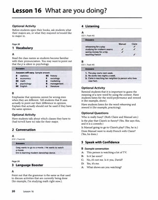 Lesson 16 What are you doing?
Optional Activity 4 Listening
Before students open their books, ask students what
their majors are, or what they majored in/would like
to major in.
Page38
1 Vocabulary
A
Read the class names so students become familiar
with their pronunciation. You may want to point out
that the p is silent in psychology.
B
Answen
Answen will vary. Sample answer.
B statistics BE
B economics E
BE math B
E psychology B
BE English E
history
sociology
marketing
management
literature
Emphasize that opinions cannot be wrong even
when they are different. Tell students that B uses
actually to point out their difference in opinion.
Explain that actually should not be used if they have
the same opinion.
Optional Activity
Have students talk about which classes they have to
(had to/will have to) take for their major.
2 Conversation
A
[CD 1, Track 44)
Answen
Greg wants to go to a movie. I He wants to watch
a movie.
Emi is learning modern dance/tap dance.
Page39
3 Language Booster
A
Point out that the grammar is the same as that used
to discuss activities that are currently being done
(for example, I'm studying math right now.).
20 Lesson 16
���������������������
A
[CD 1, Track 45)
B
Answers
rehearsing for a play
studying for midterm exams
saving money for a trip
teaching French
[CD 1, Track 4SJ
Answers
1. The play starts next week.
2. He works two nights a week.
Manuel
.,/
.,/
Claire
.,/
.,/
.,/
3. Claire Is teaching her neighbor (a person who lives
near her).
Optional Activity
Remind students that it is important to guess the
meaning of a new word by using the context. Have
students listen for the word performance and reword
it (for example, show).
Have students listen for the word rehearsing and
reword it (for example, practicing).
Optional Questions
Who is really busy? (Both Claire and Manuel are.)
Is the play that Claire's in funny? (Yes. She says this,
and it is a comedy.)
Is Manuel going to go to Claire's play? (Yes, he is.)
Does Manuel want to study French with Claire?
(Yes, he does.)
S Speak with Confidence
B Example conversation
A: This person is watching a lot ofTV.
B: Is it Jae-soon?
C: No, it's not me. Is it you, David?
D: Yes, it's me.
A: What shows are you watching?
 