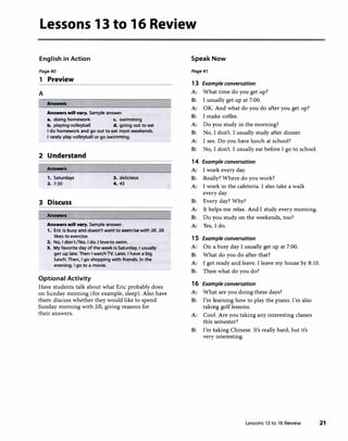 Lessons 13 to 16 Review
English in Action
Page40
1 Preview
A
f Answers
Answers will v•ry. Sample answer.
a. doing homework c. swimming
b. playing volleyball d. going out to eat
I do homework and go out to eat most weekends.
I rarely play volleyball or go swimming.
2 Understand
Answers
1. Saturdays 3. delicious
2. 7:30 4. 45
3 Discuss
Answers
Answers will v•ry. Sample answer.
1. Eric is busy and doesn't want to exercise with Jill. Jill
likes to exercise.
2. No, I don't./Yes, I do. I love to swim.
3. My favorite day of the week is Saturday. I usually
get up late. Then I watchTV. Later, I have a big
lunch. Then, I go shopping with friends. In the
evening, I go to a movie.
Optional Activity
Have students talk about what Eric probably does
on Sunday morning (for example, sleep). Also have
them discuss whether they would like to spend
Sunday morning with Jill, giving reasons for
their answers.
Speak Now
Page41
13 Example conversation
A: What time do you get up?
B: I usually get up at 7:00.
A: OK. And what do you do after you get up?
B: I make coffee.
A: Do you study in the morning?
B: No, I don't. I usually study after dinner.
A: I see. Do you have lunch at school?
B: No, I don't. I usually eat before I go to school.
14 Example conversation
A: I work every day.
B: Really? Where do you work?
A: I work in the cafeteria. I also take a walk
every day.
B: Every day? Why?
A: It helps me relax. And I study every morning.
B: Do you study on the weekends, too?
A: Yes, I do.
1 5 Example conversation
A: On a busy day I usually get up at 7:00.
B: What do you do after that?
A: I get ready and leave. I leave my house by 8:10.
B: Then what do you do?
16 Example conversation
A: What are you doing these days?
B: I'm learning how to play the piano. I'm also
taking golflessons.
A: Cool. Are you taking any interesting classes
this semester?
B: I'm taking Chinese. It's really hard, but it's
very interesting.
Lessons 13 to 16 Review 21
 