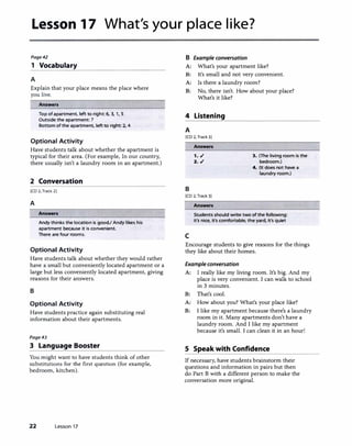 Lesson 17 What's your place like?
Page42
1 Vocabulary
A
Explain that your place means the place where
you live.
Answers
Top of apartment, left to right: 6, 3, 1, S
Outside the apartment: 7
Bottom of the apartment, left to right 2, 4
Optional Activity
Have students talk about whether the apartment is
typical for their area. (For example, In our country,
there usually isn't a laundry room in an apartment.)
2 Conversation
[CD 2, Track 2]
A
Answers
Andy thinks the location is goodJ Andy likes his
apartment because it is convenient.
There are four rooms.
Optional Activity
Have students talk about whether they would rather
have a small but conveniently located apartment or a
large but less conveniently located apartment, giving
reasons for their answers.
B
Optional Activity
Have students practice again substituting real
information about their apartments.
Page43
3 Language Booster
You might want to have students think of other
substitutions for the first question (for example,
bedroom, kitchen).
22 Lesson 17
B Example conversation
A: What's your apartment like?
B: lt's small and not very convenient.
A: Is there a laundry room?
B: No, there isn't. How about your place?
What's it like?
4 Listening
A
[CD 2, Track 3]
B
Answers
1. ./
2. ./
[CD 2, Track 3]
Answers
3. (The living room is the
bedroom.)
4. (It does not have a
laundry room.)
Students should write two of the following:
it's nice, it's comfortable, the yard, it's quiet
c
Encourage students to give reasons for the things
they like about their homes.
Example conversation
A: I really like my living room. It's big. And my
place is very convenient. I can walk to school
in 3 minutes.
B: That's cool.
A: How about you? What's your place like?
B: I like my apartment because there's a laundry
room in it. Many apartments don't have a
laundry room. And I like my apartment
because it's small. I can clean it in an hour!
S Speak with Confidence
If necessary, have students brainstorm their
questions and information in pairs but then
do Part B with a different person to make the
conversation more original.
 