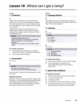 Lesson 18 Where can I get a lamp?
Page44
1 Vocabulary
A
Explain that a coffee table is a short table that is
often in front of a sofa. To help students remember
the name, you may want to act out someone sitting
on a sofa, drinking a cup of coffee, and then setting
it on the table.
Explain that a lamp can sit on the floor or on a
surface such as a table. In more advanced classes,
compare this to a light, which is built into the wall
or ceiling of a room.
Answers
Answers will vary. Sample answer.
living room: a sofa, aTV, a lamp, chairs, a coffee table
kitchen: a refrigerator, a TV, a stove, chairs, a
dishwasher
bedroom: a bed, a dresser, aTV, a lamp, chairs, shelves,
a closet
B Example conversation
A: In a living room, I think there is a sofa and
chairs, a TV, a lamp, a coffee table, and shelves.
B: I don't think there are shelves.
2 Conversation
[CD 2, Track 4J
A
Answers
Raul needs a sofa, shelves, and a TV.
Manning's sells shelves and things for the kitchen.
You may want to explain that something that is used
is not new.
Optional Activity
Raul asks, "Where can you get shelves?" Explain that
using you is a way of asking a general question. Raul
is not asking Sam where he (personally) will buy
them. Have students reword the question to make it
more specific (Where can I get shelves?).
Page45
3 Language Booster
B
You might want to have students give reasons for
their answers, referring to Conversation, where Sam
says, "Their prices are good."
4 Listening
A
[CD 2. Track SJ
B
Answers
2 a. a lamp
4 b. aTV
3 c. a dresser
1 d. chairs
[CD 2, Track SJ
Answers
c 1. TheFurnitureDepot
b 2. Tech Town
d 3. Walt's World
a 4. the outdoor market
C Example conversation
A: You can get a lamp at the mall and Tech Today.
B: You can also get one at Lights Are Us.
But I think the best place to get a lamp is
Light World.
5 Speak with Confidence
A Example conversation
A: Where's a good place to buy unusual clothes?
B: How about Turnaround?
C: I would go to Pink.
D: The best place to get unusual clothes is Dana's.
A: Oh, yeah. I think so, too. So, how about comic
books? Where can I find new comic books?
Lesson 18 23
 