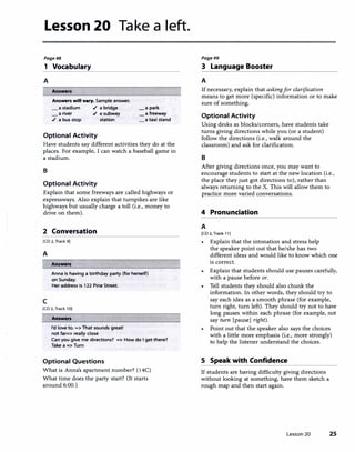 Lesson 20 Take a left.
Page4B
1 Vocabulary
A
Answen
Answen will vary. Sample answer.
a stadium ./ a bridge
a river ./ a subway
./ a bus stop station
Optional Activity
_a park
_a freeway
a taxi stand
Have students say different activities they do at the
places. For example, I can watch a baseball game in
a stadium.
B
Optional Activity
Explain that some freeways are called highways or
expressways. Also explain that turnpikes are like
highways but usually charge a toll (i.e., money to
drive on them).
2 Conversation
[CD 2, Track 9]
A
c
Answen
Anna is having a birthday party (for herself)
on Sunday.
Her address is 122 Pine Street.
[CD 2, Track 10]
Answen
I'd love to. => That sounds great!
not far=> really close
Can you give me directions? => How do I get there?
Take a => Turn
Optional Questions
What is Anna's apartment number? {14C)
What time does the party start? (It starts
around 6:00.)
Page49
3 Language Booster
A
Ifnecessary. explain that askingfor clarification
means to get more (specific) information or to make
sure of something.
Optional Activity
Using desks as blocks/corners, have students take
turns giving directions while you (or a student)
follow the directions (i.e., walk around the
classroom) and ask for clarification.
B
After giving directions once, you may want to
encourage students to start at the new location (i.e.,
the place they just got directions to), rather than
always returning to the X. This will allow them to
practice more varied conversations.
4 Pronunciation
A
[CD 2, Track 11]
• Explain that the intonation and stress help
the speaker point out that he/she has two
different ideas and would like to know which one
is correct.
Explain that students should use pauses carefully,
with a pause before or.
Tell students they should also chunk the
information. In other words, they should try to
say each idea as a smooth phrase (for example,
turn right, turn left). They should try not to have
long pauses within each phrase (for example, not
say turn [pause] right).
• Point out that the speaker also says the choices
with a little more emphasis (i.e., more strongly)
to help the listener understand the choices.
S Speak with Confidence
If students are having difficulty giving directions
without looking at something, have them sketch a
rough map and then start again.
Lesson 20 25
 