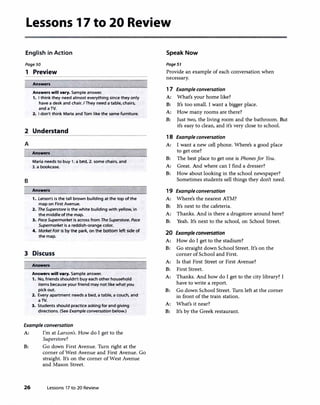 Lessons 17 to 20 Review
English in Action
Page SO
1 Preview
Answers
Answers will vary. Sample answer.
1. I think they need almost everything since they only
have a desk and chair. IThey need a table, chairs,
and a TV.
2. I don't think Maria and Tom like the same furniture.
2 Understand
A
B
Answers
Maria needs to buy 1. a bed, 2. some chairs, and
3. a bookcase.
Answers
1. Larson's is the tall brown building at the top of the
map on First Avenue.
2. The Superstore is the white building with yellow, in
the middle of the map.
3. Pace Supermarket is across from TheSuperstore. Pace
Supermarket is a reddish-orange color.
4. MarketFair is by the park, on the bottom left side of
the map.
3 Discuss
Answers
Answers will vary. Sample answer.
1. No, friends shouldn't buy each other household
items because your friend may not like what you
pick out.
2. Every apartment needs a bed, a table, a couch, and
a TV.
3. Students should practice asking for and giving
directions. (See Example conversation below.)
Example conversation
A: I'm at Larson's. How do I get to the
Superstore?
B: Go down First Avenue. Turn right at the
corner of West Avenue and First Avenue. Go
straight. It's on the corner of West Avenue
and Mason Street.
26 Lessons 17 to 20 Review
Speak Now
Page51
Provide an example of each conversation when
necessary.
1 7 Example conversation
A: What's your home like?
B: It's too small. I want a bigger place.
A: How many rooms are there?
B: Just two, the living room and the bathroom. But
it's easy to clean, and it's very close to school.
1 8 Example conversation
A: I want a new cell phone. Where's a good place
to get one?
B: The best place to get one is Phonesfor You.
A: Great. And where can I find a dresser?
B: How about looking in the school newspaper?
Sometimes students sell things they don't need.
1 9 Example conversation
A: Where's the nearest ATM?
B: It's next to the cafeteria.
A: Thanks. And is there a drugstore around here?
B: Yeah. It's next to the school, on School Street.
20 Example conversation
A: How do I get to the stadium?
B: Go straight down School Street. It's on the
corner of School and First.
A: Is that First Street or First Avenue?
B: First Street.
A: Thanks. And how do I get to the city library? I
have to write a report.
B: Go down School Street. Turn left at the corner
in front of the train station.
A: What's it near?
B: It's by the Greek restaurant.
 