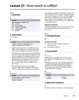 Lesson 21 How much is coffee?
Page51
1 Vocabulary
A
Answers
Answers will v•ry. Sample answer.
$20 a haircut
$3.75 a cup of coffee
$50 a taxi ride across town
S1O museum admission fee
S13 a movie ticket
$2 bus fare
2 Conversation
[CD 2, Track 12]
A
Answers
Coffee is one dollar in a convenience store.
Coffee in a coffee shop is not cheap.
• Explain that there are one hundred cents in one
dollar. This is important in countries that don't
have smaller and larger units of their currency.
Tell students that when saying prices with dollars
and cents, they should either say both dollars and
cents (for example, two dollars and fifty cents) or
neither dollars nor cents (for example, two fifty).
Emphasize that they should not say only one of
the two words. For example, it is incorrect to
say two dollarsfifty, and two andfifty cents is
also wrong.
• Tell students that a dollar is the exception
because a rather than a number is used. Point
out that a dollarfifty is used in the conversation.
c
[CD 2, Track 13]
Answers
That's reasonable. => That seems fair.
can be=> costs around
They cost => They're
Ask students to explain the difference between can
be six dollars and costs around six dollars, providing
the answer if necessary. (Can be six dollars suggests
that the most coffee costs is six dollars and that
some coffee is not this expensive. Costs around six
dollars implies that most coffee in nice coffee shops
is usually six dollars.)
Optional Question
ls Eduardo probably from the same town as Greg?
(No. He doesn't know the prices, and he says
your town.)
Page53
3 Language Booster
B
Example conversation
A: How much does a meal at a fast-food
restaurant cost?
B: It's around six dollars.
4 Pronunciation
A
[CD 2. Track 14)
Explain that we generally stress the first sound
(i.e., syllable) of multiples of ten (i.e., thirty, forty,
fifty, etc.).
Tell students that even native speakers sometimes
misunderstand numbers that sound similar (for
example, 13 and 30), but that by practicing the
correct stress, they will be better able to both say
and understand the numbers.
B
[CD 2, Track 1SJ
Answers
1. $1 .70 3. $16.17
2. $40.50 4. $19.90
S Speak with Confidence
A
If students don't know the prices, have them guess.
Lesson 21 27
 