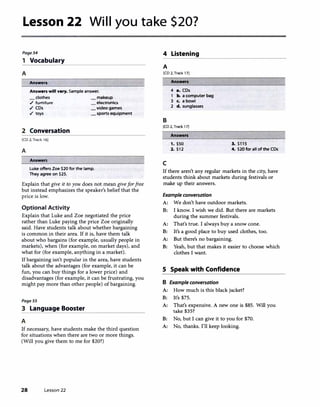 Lesson 22 Will you take $20?
Page54
1 Vocabulary
A
Answers
Answ•rs wlll vary. Sample answer.
clothes
./ furniture
./ CDs
./ toys
2 Conversation
[CD 2, Track 16]
A
Answers
_makeup
electronics
_video games
_ sports equipment
Luke offers Zoe $20 for the lamp.
They agree on $25.
Explain that give it to you does not mean giveforfree
but instead emphasizes the speaker's belief that the
price is low.
Optional Activity
Explain that Luke and Zoe negotiated the price
rather than Luke paying the price Zoe originally
said. Have students talk about whether bargaining
is common in their area. If it is, have them talk
about who bargains (for example, usually people in
markets), when (for example, on market days), and
what for (for example, anything in a market).
If bargaining isn't popular in the area, have students
talk about the advantages (for example, it can be
fun, you can buy things for a lower price) and
disadvantages (for example, it can be frustrating, you
might pay more than other people) of bargaining.
PageSS
3 Language Booster
A
If necessary, have students make the third question
for situations when there are two or more things.
(Will you give them to me for $20?)
28 Lesson 22
4 Listening
A
[CD 2, Track 17]
B
Ans...-s
4 a. CDs
1 b. a computer bag
3 c. a bowl
2 d. sunglasses
[CD 2,Track 17]
Answers
1. $50
2. $12
c
3. $115
4. $20 for all of the CDs
If there aren't any regular markets in the city, have
students think about markets during festivals or
make up their answers.
Example conversation
A: We don't have outdoor markets.
B: I know. I wish we did. But there are markets
during the summer festivals.
A: That's true. I always buy a snow cone.
B: It's a good place to buy used clothes, too.
A: But there's no bargaining.
B: Yeah, but that makes it easier to choose which
clothes I want.
S Speak with Confidence
B Example conversation
A: How much is this black jacket?
B: It's $75.
A: That's expensive. A new one is $85. Will you
take $35?
B: No, but I can give it to you for $70.
A: No, thanks. I'll keep looking.
 