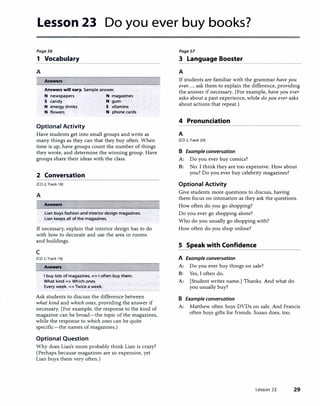 Lesson 23 Do you ever buy books?
Page56
1 Vocabulary
A
Answers
Answers will vary. Sample answer.
N newspapers
S candy
N energy drinks
N flowers
Optional Activity
N magazines
N gum
S vitamins
N phone cards
Have students get into small groups and write as
many things as they can that they buy often. When
time is up, have groups count the number of things
they wrote, and determine the winning group. Have
groups share their ideas with the class.
2 Conversation
[CD 2,Track 18)
A
Answers
Lian buys fashion and interior design magazines.
Lian keeps all of the magazines.
If necessary, explain that interior design has to do
with how to decorate and use the area in rooms
and buildings.
c
[CD 2, Track 19)
Answers
I buy lots of magazines. => I often buy them.
What kind => Which ones
Every week. => Twice a week.
Ask students to discuss the difference between
what kind and which ones, providing the answer if
necessary. (For example, the response to the kind of
magazine can be broad-the topic of the magazines,
while the response to which ones can be quite
specific-the names of magazines.)
Optional Question
Why does Lian's mom probably think Lian is crazy?
(Perhaps because magazines are so expensive, yet
Lian buys them very often.)
PageSl
3 Language Booster
A
If students are familiar with the grammar have you
ever..., ask them to explain the difference, providing
the answer if necessary. (For example, have you ever
asks about a past experience, while do you ever asks
about actions that repeat.)
4 Pronunciation
A
[CD 2, Track 20)
B Example conversation
A: Do you ever buy comics?
B: No. I think they are too expensive. How about
you? Do you ever buy celebrity magazines?
Optional Activity
Give students more questions to discuss, having
them focus on intonation as they ask the questions.
How often do you go shopping?
Do you ever go shopping alone?
Who do you usually go shopping with?
How often do you shop online?
S Speak with Confidence
A Example conversation
A: Do you ever buy things on sale?
B: Yes, I often do.
A: [Student writes name.] Thanks. And what do
you usually buy?
B Example conversation
A: Matthew often buys DVDs on sale. And Francis
often buys gifts for friends. Susan does, too.
Lesson 23 29
 
