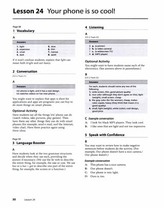 Lesson 24 Your phone is so cool!
Page58 4 Listening
1 Vocabulary
----------------
A
Answers
1. light 5. slow
2. expensive 6. thin
3. small 7. narrow
4. dark 8. quiet
If it won't confuse students, explain that light can
mean both bright and not heavy.
2 Conversation
[CD 2, Track 21 I
A
Answers
Iris' phone is light, and it has a cool design.
Iris watches videos on her new phone.
You might want to explain that apps is short for
applications and apps are programs you can buy to
do more things on smart phones.
Optional Activity
Have students say all the things Iris' phone can do
(watch videos, take pictures, play games). Then
have them say other things they can do with smart
phones (for example, send e-mail, surf the Internet,
video chat). Have them practice again using
these ideas.
Page59
3 Language Booster
A
Have students look at the two grammar structures
and decide when they use each, providing the
answer ifnecessary. (We use the be verb to describe
the entire thing, for example, the size or cost. We use
has or a has + got to describe one part of the entire
thing, for example, the screen or a function.)
30 Lesson 24
A
[CD 2, Track 22]
Answers
3 a. (a printer)
2 b. (a video camera)
c. (a widescreen TV)
4 d. (MP3 player)
Optional Activity
You might want to have students name each of the
electronics. (See answers above in parentheses.)
B
(CD 2, Track 221
Answers
For each, students should name any two of the
following.
1. wide screen, thin, good picture quality
2. nice color (although they don't agree on this), light
(weight), small screen, cheap
3. the gray color (for the woman), cheap, makes
color copies, heavy (they think that means it is
good quality)
4. small, light (weight), white (color), cool design,
good price
C Example conversation
A: I look for black MP3 players. They look cool.
B: I like ones that are light and not too expensive.
5 Speak with Confidence
B
You may want to review how to make negative
sentences before students do the activity. (For
example, Our phone doesn't have a nice camera./
Our phone doesn't.)
Example conversation
A: This phone has a nice camera.
B: Our phone doesn't.
C: Our phone is very light.
D: Ours is, too.
 