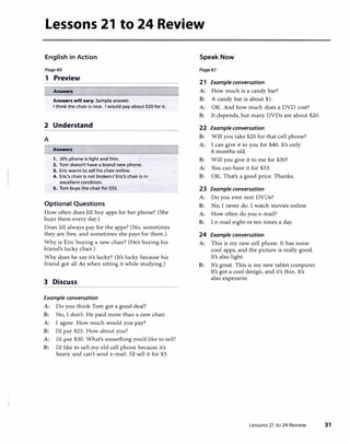 Lessons 21 to 24 Review
English in Action
Page60
1 Preview
Answers
Answers will vary. Sample answer.
I think the chair is nice. I would pay about $20 for it.
2 Understand
A
Answers
1. Jill's phone is light and thin.
2. Tom doesn't have a brand new phone.
3. Eric wants to sell his chair online.
4. Eric's chair is not broken} Eric's chair is in
excellent condition.
S. Tom buys the chair for $55.
Optional Questions
How often does Jill buy apps for her phone? (She
buys them every day.)
Does Jill always pay for the apps? (No, sometimes
they are free, and sometimes she pays for them.)
Why is Eric buying a new chair? (He's buying his
friend's lucky chair.)
Why does he say it's lucky? (It's lucky because his
friend got all As when sitting it while studying.)
3 Discuss
Example conversation
A: Do you think Tom got a good deal?
B: No, I don't. He paid more than a new chair.
A: I agree. How much would you pay?
B: I'd pay $25. How about you?
A: I'd pay $30. What's something you'd like to sell?
B: I'd like to sell my old cell phone because it's
heavy and can't send e-mail. I'd sell it for $3.
Speak Now
Page61
21 Example conversation
A: How much is a candy bar?
B: A candy bar is about $1.
A: OK. And how much does a DVD cost?
B: It depends, but many DVDs are about $20.
22 Example conversation
B: Will you take $20 for that cell phone?
A: I can give it to you for $40. It's only
6 months old.
B: Will you give it to me for $30?
A: You can have it for $33.
B: OK. That's a good price. Thanks.
23 Example conversation
A: Do you ever rent DVDs?
B: No, I never do. I watch movies online.
A: How often do you e-mail?
B: I e-mail eight or ten times a day.
24 Example conversation
A: This is my new cell phone. It has some
cool apps, and the picture is really good.
It's also light.
B: It's great. This is my new tablet computer.
It's got a cool design, and it's thin. It's
also expensive.
Lessons 21 to 24 Review 31
 