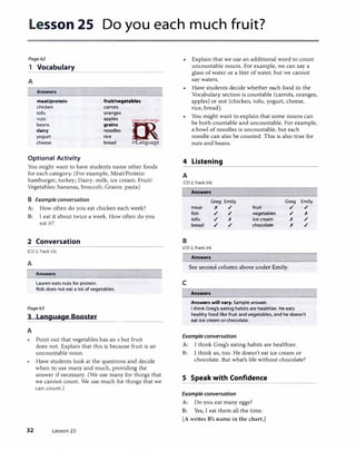 Lesson 25 Do you each much fruit?
Page62
1 Vocabulary
A
Answers
meat/protein
chicken
tofu
fruit/vegetables
carrots
oranges
nuts
beans
dairy
yogurt
apples
grains
noodles
rice
bread
C>.-!
[R
· . !MICJO/c,:,.r�,
0
:?,,
irLanguagecheese
Optional Activity
You might want to have students name other foods
for each category. (For example, Meat/Protein:
hamburger, turkey; Dairy: milk, ice cream; Fruit/
Vegetables: bananas, broccoli; Grains: pasta)
B Example conversation
A: How often do you eat chicken each week?
B: I eat it about twice a week. How often do you
eat it?
2 Conversation
[CD 2, Track 23]
A
Answers
Lauren eats nuts for protein.
Rob does not eat a lot of vegetables.
Page63
3 Language Booster
A
������������
Point out that vegetables has an s but fruit
does not. Explain that this is because fruit is an
uncountable noun.
Have students look at the questions and decide
when to use many and much, providing the
answer if necessary. (We use many for things that
we cannot count. We use much for things that we
can count.)
32 Lesson 25
4
A
Explain that we use an additional word to count
uncountable nouns. For example, we can say a
glass of water or a liter of water, but we cannot
say waters.
Have students decide whether each food in the
Vocabulary section is countable (carrots, oranges,
apples) or not (chicken, tofu, yogurt, cheese,
rice, bread).
You might want to explain that some nouns can
be both countable and uncountable. For example,
a bowl of noodles is uncountable, but each
noodle can also be counted. This is also true for
nuts and beans.
Listening
[CD 2, Track 24]
Answers
Greg Emily Greg Emily
meat x ./ fruit ./ ./
fish ./ ./ vegetables ./ x
tofu ./ x ice cream x ./
bread ./ ./ chocolate x ./
B
[CD 2, Track 24]
Answers
See second column above under Emily.
c
Answers
Answers will vary. Sample answer.
I think Greg's eating habits are healthier. He eats
healthy food like fruit and vegetables, and he doesn't
eat ice cream or chocolate.
Example conversation
A: I think Greg's eating habits are healthier.
B: l think so, too. He doesn't eat ice cream or
chocolate. But what's life without chocolate?
5 Speak with Confidence
Example conversation
A: Do you eat many eggs?
B: Yes, I eat them all the time.
[A writes B's name in the chart.]
 