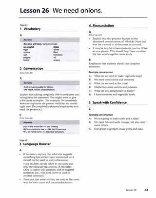Lesson 26 We need onions.
Page64 4 Pronunciation
1 Vocabulary
---------
A
Answers
Answers will vary. Sample answer.
an omelet pizza
eggs olives
onions flour
salt tomatoes
pepper oil
butter onions
2 Conversation
(CD 2. Track 25]
A
Answers
Ariel is making pizza for dinner.
She needs onions and tomatoes.
Explain that adding completely (We're completely out)
strengthens the statement. You might want to give
a few more examples. (For example, I'm completely
broke to emphasize the person really has no money
right now. I'm completely exhausted emphasizes how
tired the person is.)
c
(CD 2, Track 26]
Answers
you in the mood for=> you craving
We're completely out. => We don't have any.
Yes, we need some. => We have tomatoes.
Page65
3 Language Booster���������������
A
• If necessary, explain that what else suggests
something has already been mentioned, so it
should not be used to start a discussion.
Have students decide when to use some and
any, providing an explanation, if necessary.
(Any is used to ask questions and in negative
sentences [i.e., with not]. Some is used in
positive sentences.
• Point out that some and any are used in the same
way for both count and uncountable nouns.
A
[CD 2, Track 27)
• Explain that this practice focuses on the
shortened pronunciation of What do. Point out
that the o sound in do becomes an a sound.
• It may be helpful to have students practice What
do as a phrase. This should help them combine
the two words together more easily.
B
Emphasize that students should use complete
sentences.
Example conversation
A: What do we need to make vegetable soup?
B: We need some onion and tomatoes.
A: What do we need at the store?
B: Maybe buy some carrots and potatoes.
A: What do you already have at home?
B: I have tomatoes and vegetable broth.
S Speak with Confidence
c
Example conversation
A: We are going to make sushi and a salad.
B: We need fish and sushi vinegar. We also need
some lettuce.
C: Our group is going to make pizza and cake.
Lesson 26 33
 