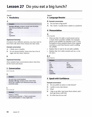 Lesson 27 Do you eat a big lunch?
Page66
1 Vocabulary
A
l Answers
Answers will vary. Students should circle the foods
they think are healthy, for example:
salad
fruit
chicken
rice
vegetables
Optional Activity
If students have different opinions, you may want to
have them talk about their reasons for their ideas.
Example conversation
A: I think juice is healthy.
B: It's not always healthy. Some juice has a lot of
sugar and not many vitamins.
B
Optional Activity
Have students have conversations about what they
eat for lunch and dinner.
2 Conversation
[CD 2, Track 28]
A
c
Answers
Jae-soon has a small breakfast.
Answers will vary. Sample answer. I don't think
Simon has a healthy lunch (because he eats cake
and drinks soda).
[CD 2, Track 29]
Answers
having=> eating
Is that all you're having?=> That's a small lunch.
like a small breakfast=> have a light meal
34 Lesson 27
Page67
3 Language Booster
B Example conversation
A: Do you have a big lunch?
B: No, I don't. I usually have a salad or a sandwich.
4 Pronunciation
A
[CD 2, Track 30]
Point out that !rzl adds a vowel sound, and as
a result, there is another syllable. For example,
peach is one syllable, but peaches is two. It may
be helpful to have students think of the original
word plus is until they become used to adding
the syllable.
• Explain that Isl and Jzl do not add a syllable.
• Explain that /Jzl is after sounds such as s, z, ks,
ch, and c.
B,C
[CD 2, Track 31 J
Answers
Isl
nuts
chips
carrots
lz/
beans
noodles
vegetables
llz!
juices
oranges
sandwiches
S Speak with Confidence
Example conversation
A: Do you prefer an early or a late dinner?
B: I prefer to eat a late dinner.
C: Why?
8: I like to eat after I get home from school, and I
don't get home until 8:30.
A: So what time do you eat?
 