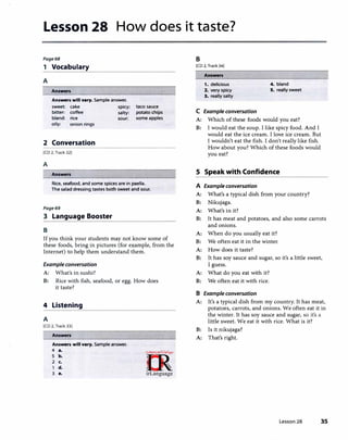 Lesson 28 How does it taste?
Page68
1 Vocabulary
A
Answers
Answers will vary. Sample answer.
sweet: cake spicy:
bitter: coffee salty:
bland: rice sour:
oily: onion rings
2 Conversation
[CD 2, Track 32]
A
Answers
taco sauce
potato chips
some apples
Rice, seafood, and some spices are in paella.
The salad dressing tastes both sweet and sour.
Page69
3 Language Booster
B
If you think your students may not know some of
these foods, bring in pictures (for example, from the
Internet) to help them understand them.
Example conversation
A: What's in sushi?
B: Rice with fish, seafood, or egg. How does
it taste?
4 Listening
A
[CD 2, Track 33]
Answers
Answers will vary. Sample answer.
4 ••
5 b.
2 c.
d.
3 •.
B
[CD 2, Track 34]
Answers
1. delicious 4. bland
2. very spicy S. really sweet
3. really salty
C Example conversation
A: Which of these foods would you eat?
B: I would eat the soup. I like spicy food. And I
would eat the ice cream. I love ice cream. But
I wouldn't eat the fish. I don't really like fish.
How about you? Which of these foods would
you eat?
5 Speak with Confidence
A Example conversation
A: What's a typical dish from your country?
B: Nikujaga.
A: What's in it?
B: It has meat and potatoes, and also some carrots
and onions.
A: When do you usually eat it?
B: We often eat it in the winter.
A: How does it taste?
B: It has soy sauce and sugar, so it's a little sweet,
I guess.
A: What do you eat with it?
B: We often eat it with rice.
B Example conversation
A: It's a typical dish from my country. It has meat,
potatoes, carrots, and onions. We often eat it in
the winter. It has soy sauce and sugar, so it's a
little sweet. We eat it with rice. What is it?
B: Is it nikujaga?
A: That's right.
Lesson 28 35
 