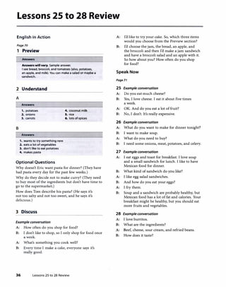 Lessons 25 to 28 Review
English in Action
Page70
1 Preview
Answers
Answers will vary. Sample answer.
I see bread, broccoli, and tomatoes (also, potatoes,
an apple, and milk). You can make a salad or maybe a
sandwich.
2 Understand
A
Answers
1. potatoes 4. coconut milk
2. onions 5. rice
3. carrots 6. lots ofspices
B
Answers
1. wants to try something new
2. eats a lot ofvegetables
3. don't like to eat potatoes
4. makes pasta
Optional Questions
Why doesn't Eric want pasta for dinner? (They have
had pasta every day for the past few weeks.)
Why do they decide not to make curry? (They need
to buy most of the ingredients but don't have time to
go to the supermarket.)
How does Tom describe his pasta? (He says it's
not too salty and not too sweet, and he says it's
delicious.)
3 Discuss
Example conversation
A: How often do you shop for food?
B: I don't like to shop, so I only shop for food once
a week.
A: What's something you cook well?
B: Every time I make a cake, everyone says it's
really good.
36 Lessons 25 to 28 Review
A: I'd like to try your cake. So, which three items
would you choose from the Preview section?
B: I'd choose the jam, the bread, an apple, and
the broccoli and then I'd make a jam sandwich
and have a broccoli salad and an apple with it.
So how about you? How often do you shop
for food?
Speak Now
Page71
25 Example conversation
A: Do you eat much cheese?
B: Yes, I love cheese. I eat it about five times
a week.
A: OK. And do you eat a lot of fruit?
B: No, I don't. It's really expensive.
26 Example conversation
A: What do you want to make for dinner tonight?
B: I want to make soup.
A: What do you need to buy?
B: I need some onions, meat, potatoes, and celery.
27 Example conversation
A: I eat eggs and toast for breakfast. I love soup
and a small sandwich for lunch. I like to have
Mexican food for dinner.
B: What kind of sandwich do you like?
A: I like egg salad sandwiches.
B: And how do you eat your eggs?
A: I fry them.
B: Soup and a sandwich are probably healthy, but
Mexican food has a lot of fat and calories. Your
breakfast might be healthy, but you should eat
more fruits and vegetables.
28 Example conversation
A: I love burritos.
B: What are the ingredients?
A: Beef, cheese, sour cream, and refried beans.
B: How does it taste?
 