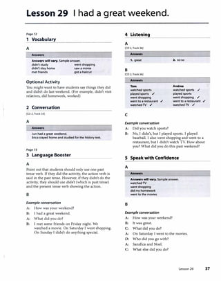 Lesson 29 I had a great weekend.
Page72
1 Vocabulary
A
Answers
Answers will vary. Sample answer.
didn't study went shopping
didn't stay home saw a movie
met friends got a haircut
Optional Activity
You might want to have students say things they did
and didn't do last weekend. (For example, didn't visit
relatives, did homework, worked)
2 Conversation
[CD 2, Track 35)
A
Answers
Jun had a great weekend.
Erica stayed home and studied for the history test.
Page73
3 Language Booster
A
Point out that students should only use one past
tense verb. If they did the activity, the action verb is
said in the past tense. However, if they didn't do the
activity, they should use didn't (which is past tense)
and the present tense verb showing the action.
B
Example conversation
A: How was your weekend?
B: I had a great weekend.
A: What did you do?
B: I met some friends on Friday night. We
watched a movie. On Saturday I went shopping.
On Sunday I didn't do anything special.
4 Listening
A
[CD 2, Track 36)
Answers
1. great
B
[CD 2, Track 36)
c
Answers
Tom
watched sports
played sports .,/
went shopping
went to a restaurant .,/
watched TV .,/
Example conversation
A: Did you watch sports?
2. so-so
Andrea
watched sports .,/
played sports
went shopping .,/
went to a restaurant .,/
watched TV .,/
B: No, I didn't, but I played sports. I played
baseball. I also went shopping and went to a
restaurant, but I didn't watch TV. How about
you? What did you do this past weekend?
S Speak with Confidence
A
B
Answers
Answers will vary. Sample answer.
watched TV
went shopping
did my homework
went to the movies
Example conversation
A: How was your weekend?
B: It was great.
C: What did you do?
A: On Saturday I went to the movies.
D: Who did you go with?
A: Sansfica and Noel.
C: What else did you do?
Lesson 29 37
 
