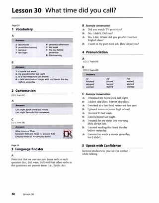 Lesson 30 What time did you call?
Page74
1 Vocabulary
A
Answers
2 last month
s yesterday morning
1 last year
6 yesterday afternoon
3 last week
7 last night
4 the day before
yesterday
8 this morning
B
Answers
1. a movie last week
2. my grandmother last night
3. to a nice restaurant last month
4. a delicious chicken burger with my friends the day
before yesterday
2 Conversation
[CD 2. Track 37]
A
I Answers
c
last night Sarah went to a movie.
last night Terry did his homework.
[CD 2, Track 38]
Answers
What time => When
between 9:00 and 10:00 => around 9:30
Did you finish it? => Are you done?
Pagels
3 Language Booster
A
KS�
�irLanguage
Point out that we use one past tense verb in each
question (i.e., did, were, did) and that other verbs in
the questions are present tense (i.e., finish, do).
38 Lesson 30
B Example conversation
A: Did you watch TV yesterday?
B: No, I didn't. Did you?
A: Yes, I did. Where did you go after your last
English class?
B: I went to my part-time job. How about you?
4 Pronunciation
A
[CD 2, Track 39)
B
[CD 2, Track 40)
Answers
/ti
finished
skipped
worked
/d/
played
turned
stayed
C Example conversation
/1d/
waited
started
wanted
A: I finished my homework last night.
B: I didn't skip class. I never skip class.
A: I worked at a fast-food restaurant last year.
B: I played tennis in junior high school.
A: I turned 21 last week.
B: I stayed home last night.
A: I waited for my sister this morning.
She's always late.
B: I started reading this book the day
before yesterday.
A: I wanted to watch a movie yesterday,
but I didn't.
5 Speak with Confidence
Remind students to practice eye contact
while talking.
 