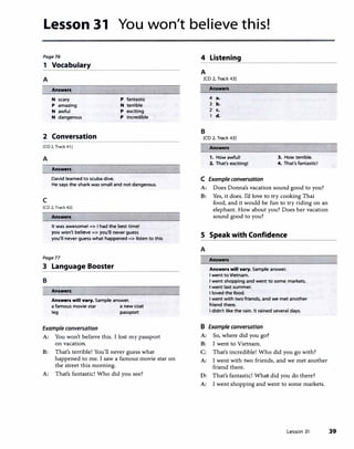 Lesson 31 You won't believe this!
Poge76
1 Vocabulary
A
Answers
N scary p fantastic
p amazing N terrible
N awful p exciting
N dangerous p incredible
2 Conversation
[CD 2. Track 41 I
A
Answers
David learned to scuba dive.
He says the shark was small and not dangerous.
c
[CD 2, Track 42)
Answen
It was awesome! => I had the best time!
you won't believe => you'll never guess
you'll never guess what happened => listen to this
Pogell
3 Language Booster
B
Answers
Ans-n will vary. Sample answer.
a famous movie star a new coat
leg passport
Example conversation
A: You won't believe this. I lost my passport
on vacation.
B: That's terrible! You'll never guess what
happened to me. I saw a famous movie star on
the street this morning.
A: That's fantastic! Who did you see?
4 Listening
A
[CD 2, Track 43)
B
Answers
4 a.
3 b.
2 c.
d.
[CD 2, Track 43)
1. How awful! 3. How terrible.
2. That's exciting! 4. That's fantastid
C Example conversation
A: Does Donna's vacation sound good to you?
B: Yes, it does. I'd love to try cooking Thai
food, and it would be fun to try riding on an
elephant. How about you? Does her vacation
sound good to you?
S Speak with Confidence
A
Answen will vary. Sample answer.
I went to Vietnam.
I went shopping and went to some markets.
I went last summer.
I loved the food.
I went with two friends, and we met another
friend there.
I didn't like the rain. It rained several days.
B Example conversation
A: So, where did you go?
B: I went to Vietnam.
C: That's incredible! Who did you go with?
A: I went with two friends, and we met another
friend there.
D: That's fantastic! What did you do there?
A: I went shopping and went to some markets.
Lesson 31 39
 