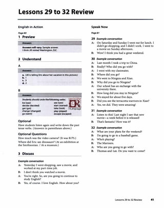 Lessons 29 to 32 Review
English in Action
PageBO
1 Preview
Answers
Answen will v•ry. Sample answer.
I think Jill visited Washington, D.C.
2 Understand
A
Answers
•· (Jill is telling Eric about her vacation in this picture.)
b. 1
c. 3
d. 2
B
I Answers
Student, ,houldd<dethefollowing,...,._
iRbe (was) see (saw)
"
decide (decided) start (started) � ��
get (got) take (took) irLanguage
change (changed) play (played)
go (went) escape (escaped)
Optional
Have students listen again and write down the past
tense verbs. (Answers in parentheses above.)
Optional Questions
How much was the video camera? (It was $175.)
Where did Eric see dinosaurs? (At an exhibition at
the Smithsonian. I At a museum.)
3 Discuss
Example conversation
A: Yesterday I went shopping, saw a movie, and
worked at my part-time job.
B: I don't think you watched a movie.
A: You're right. So, are you going to continue to
study English?
B: Yes, of course. I love English. How about you?
Speak Now
Page81
29 Example conversation
A: On Saturday and Sunday I went out for lunch. I
didn't go shopping, and I didn't work. I went to
a movie on Sunday afternoon.
B: Wow! I think you had a great weekend.
30 Example conversation
A: Last month I took a trip to China.
B: Really? Who did you go with?
A: I went with my classmates.
B: Where did you go?
A: We went to Ningxia and Xian.
B: Why did you go to Ningxia?
A: Our school has an exchange with the
university there.
B: How long did you stay in Ningxia?
A: We stayed for about five days.
B: Did you see the terracotta warriors in Xian?
A: Yes, we did. They were amazing!
31 Example conversation
A: Listen to this! Last night I saw that new
movie-a week before it is released!
B: That's fantastic! How was it?
32 Example conversation
A: What are your plans for the weekend?
B: I'm going to go to a baseball game.
A: Who's playing?
B: The Mariners.
A: Who are you going to go with?
B: Thomas and Lee. Do you want to come?
Lessons 29 to 32 Review 41
 