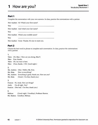 1 How are you?
Part 1
Speak Now 1
Vocabulary Worksheet 1
Complete the conversation with your own answers. In class, practice the conversations with a partner.
New teacher: Hi! What's your first name?
You:
New teacher: And what's your last name?
You:
New teacher: What's your middle name?
You:
New teacher: Great. Thanks. It's nice to meet you.
Part2
Choose the best word or phrase to complete each conversation. In class, practice the conversations
with a partner.
1.
Yuko: (Hi, Mao. I How are you doing, Mao?)
Mao: Fine, thanks.
Yuko: Oh, my train is here.
Mao: (Fine, thanks. I OK. Good night.)
2.
Ms. Anders: (Hey I Hello), Ms. Kim.
Ms. Kim: How is everything?
Ms. Anders: Everything is great, thank you. How are you?
Ms. Kim: (Good. I I'm fine, thank you.)
3.
Francis: Hi, Andy. How are things?
Andy: I'm all right. You?
Francis: (Not bad. I I'm fine, thank you.)
4.
Melissa: (Good night I Goodbye), Professor Ramos.
Ms. Ramos: Goodbye, Melissa.
42 Lesson 1 © Oxford University Press. Permission granted to reproduce for classroom use.
 