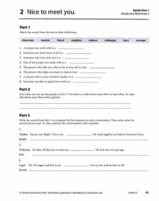 2 Nice to meet you. Speak Now 1
Vocabulary Worksheet 2
Part 1
Match the words from the box to their definitions.
classmate teacher friend neighbor relative colleague boss stranger
1. A person you work with is a
2. Someone you don't know at all is a
3. Someone who lives near you is a
4. One of the people you study with is a
5. The person who tells you what to do at your job is your
6. The person who helps you learn in class is your
'7. A person such as your mother's mother is a
8. Someone you like to spend time with is a
Part2
How often do you see the people in Part 1? Put them in order from most often to least often. In class,
talk about your ideas with a partner.
Part3
Write the words from Part 1 to complete the first sentence in each conversation. Then write what the
second person says. In class, practice the conversations with a partner.
1.
Yukiko: Excuse me, Ralph. This is my
Ralph:
---------· We work together at Oxford University Press.
2.
YeQuing: Hi, Bak. I'd like you to meet my __________ We first met 10 years ago.
Bak:
3.
Inger: Hi. I'm Inger, and this is my
David:
---------· I live in 4A, and he lives in SB.
© Oxford University Press. Permission granted to reproduce for classroom use. Lesson 2 43
 