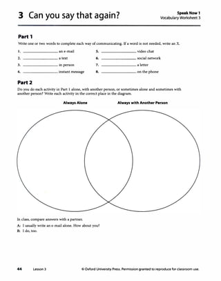 3 Can you say that again?
Part 1
Speak Now 1
Vocabulary Worksheet 3
Write one or two words to complete each way of communicating. If a word is not needed, write an X.
I. an e-mail 5. video chat
2. a text 6. social network
3. in person 7. a letter
4. instant message 8. on the phone
Part2
Do you do each activity in Part 1 alone, with another person, or sometimes alone and sometimes with
another person? Write each activity in the correct place in the diagram.
Always Alone
In class, compare answers with a partner.
A: I usually write an e-mail alone. How about you?
B: I do, too.
Always with Another Person
44 Lesson 3 © Oxford University Press. Permission granted to reproduce for classroom use.
 