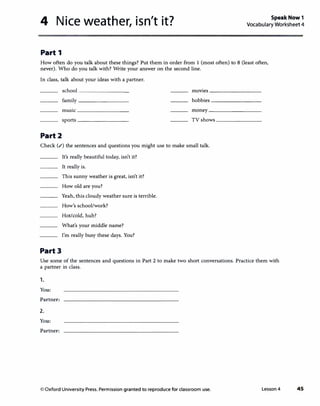 4 Nice weather, isn't it? SpeakNow1
Vocabulary Worksheet 4
Part 1
How often do you talk about these things? Put them in order from 1 (most often) to 8 (least often,
never). Who do you talk with? Write your answer on the second line.
In class, talk about your ideas with a partner.
school _________ movies---------
family _________ hobbies---------
music _________ money _________
sports--------- TV shows ________
Part2
Check (.() the sentences and questions you might use to make small talk.
Part3
It's really beautiful today, isn't it?
It really is.
This sunny weather is great, isn't it?
How old are you?
Yeah, this cloudy weather sure is terrible.
How's school/work?
Hot/cold, huh?
What's your middle name?
I'm really busy these days. You?
Use some of the sentences and questions in Part 2 to make two short conversations. Practice them with
a partner in class.
1.
You:
Partner:
2.
You:
Partner:
0 Oxford University Press. Permission granted to reproduce for classroom use. Lesson 4 45
 
