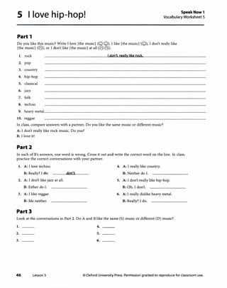 5 I love hip-hop! SpeakNow1
Vocabulary Worksheet 5
Part 1
Do you like this music? Write I love [the music](QQ), I like [the music](Q), I don't really like
[the music](@), or I don't like [the music] at all(@@).
1. rock Idon't really like rock,
2. pop
3. country
4. hip-hop
5. classical
6. jazz
7. folk
8. techno
9. heavy metal
10. reggae
In class, compare answers with a partner.Do you like the same music or different music?
A: I don't really like rock music.Do you?
B: I love it!
Part2
In each ofB's answers, one word is wrong. Cross it out and write the correct word on the line. In class,
practice the correct conversations with your partner.
1. A: I love techno. 4. A: I really like country.
B: Really? I do. don't B: Neither do I.
2. A: I don't like jazz at all. 5. A: I don't really like hip-hop.
B: Either do I. B: Oh, I don't.
3. A: I like reggae. 6. A: I really dislike heavy metal.
B: Me neither. B: Really? I do.
Part3
Look at the conversations in Part 2.Do A and B like the same(S) music or different(D) music?
1.
2.
3.
46 Lesson 5
4.
5.
6.
© Oxford University Press. Permission granted to reproduce for classroom use.
 