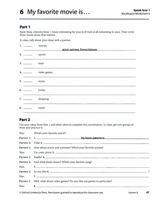 6 My favorite movie is... Speak Now 1
Vocabulary Worksheet 6
Part 1
Rank these interests from l (most interesting for you) to 8 (not at all interesting to you). Then write
three words about that interest.
In class, talk about your ideas with a partner.
1. movies
actor, actress. Emma Watson
2. sports
3. food
4. video games
5. music
6. books
7. shopping
8. travel
Part2
Use your ideas from Part 1 and other ideas to complete the conversation. In class, get into groups of
three and practice it.
You: What's your favorite movie?
Partner 1: 1. ________________M�yuf�auy�o�r1u·te""-'-m........o�vi�e�i�s--------------�
Partner 2: I like 2. -------------------------------------
Partner 1: How about actors and actresses? Who's your favorite actress?
You: I'm crazy about3. _______________________________�
Partner 1: Really? 4. -----------------------------------­
Partner 2: And what about music? What's your favorite song?
You: 5. _______________________________________
Partner 2: So you like 6. __________________________________?
You: 7. _______________________________________
Partner 1: Well, what about video games? Do you like any games in particular?
You: 8. _______________________________________
© Oxford University Press. Permission granted to reproduce for classroom use. Lesson 6 47
 