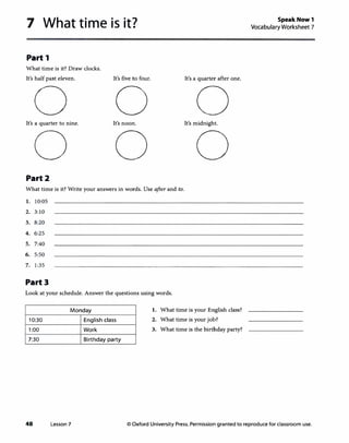 7 What time is it?
Part 1
What time is it? Draw clocks.
It's half past eleven.
0It's a quarter to nine.
0Part2
It's five to four.
0It's noon.
0
It's a quarter after one.
0It's midnight.
0
What time is it? Write your answers in words. Use after and to.
1. 10:05
2. 3:10
3. 8:20
4. 6:25
5. 7:40
6. 5:50
7. 1:35
Part3
Look at your schedule. Answer the questions using words.
Monday 1. What time is your English class?
10:30 English class 2. What time is your job?
1:00 Work 3. What time is the birthday party?
7:30 Birthday party
Speak Now 1
Vocabulary Worksheet 7
48 Lesson 7 © Oxford University Press. Permission granted to reproduce for classroom use.
 