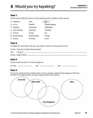 8 Would you try kayaking?
Part 1
Which word is different? Circle it. In class, talk about why it is different with a partner.
1. dangerous hard
�
2. soccer baseball bungee jumping
3. kayaking interesting challenging
4. rock climbing skydiving wrestling
5. exciting boring fun
6. snowboarding skateboarding boxing
7. surfing jet skiing soccer
Part2
Complete the conversation with your own answers. Practice it with a partner in class.
Friend: What do you think about jet skiing?
Speak Now 1
Vocabulary Worksheet 8
You: I think its-----------------------------------�·
Friend: Really? I think __________________________________
Part3
Use the words from Part 1 to write the opposites.
exciting safe easy
Part4
Do you use a ball to do the activities in Part 1? Do you do them inside? Are they dangerous? Write the
activities in the diagram below. In class, compare answers with a partner.
Do Inside
None
Very Dangerous
© Oxford University Press. Permission granted to reproduce for classroom use. Lesson 8 49
 