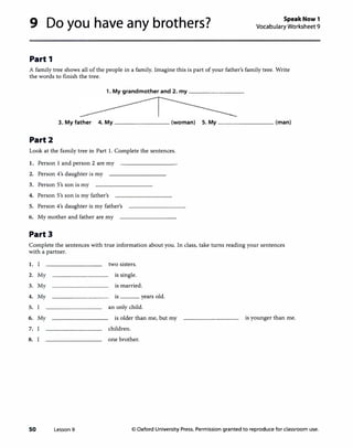 9 Do you have any brothers?
Part 1
Speak Now 1
Vocabulary Worksheet 9
A family tree shows all of the people in a family. Imagine this is part of your father's family tree. Write
the words to finish the tree.
1. My grandmother and 2. my ________
3. My father 4. My ________ (woman) 5. My ________ (man)
Part2
Look at the family tree in Part 1. Complete the sentences.
1. Person 1 and person 2 are my
2. Person 4's daughter is my
3. Person S's son is my
4. Person S's son is my father's
5. Person 4's daughter is my father's
6. My mother and father are my
Part3
Complete the sentences with true information about you. In class, take turns reading your sentences
with a partner.
1. I two sisters.
2. My is single.
3. My is married.
4. My is years old.
5. an only child.
6. My is older than me, but my is younger than me.
7. children.
8. one brother.
50 Lesson 9 © Oxford University Press. Permission granted to reproduce for classroom use.
 