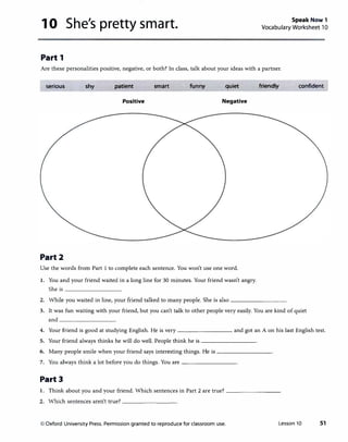 10 She's pretty smart. Speak Now 1
Vocabulary Worksheet 10
Part 1
Are these personalities positive, negative, or both? In class, talk about your ideas with a partner.
serious shy patient smart funny quiet friendly confident
Positive Negative
Part2
Use the words from Part 1 to complete each sentence. You won't use one word.
I. You and your friend waited in a long line for 30 minutes. Your friend wasn't angry.
She is ________
2. While you waited in line, your friend talked to many people. She is also--------
3. It was fun waiting with your friend, but you can't talk to other people very easily. You are kind of quiet
and ________
4. Your friend is good at studying English. He is very-------- and got an A on his last English test.
5. Your friend always thinks he will do well. People think he is--------
6. Many people smile when your friend says interesting things. He is--------
7. You always think a lot before you do things. You are--------
Part3
I. Think about you and your friend. Which sentences in Part 2 are true? ________
2. Which sentences aren't true? ________
© Oxford University Press. Permission granted to reproduce for classroom use. Lesson 10 51
 