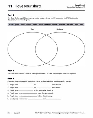 11
Part 1
I love your shirt! SpeakNow1
Vocabulary Worksheet 11
Are these clothes tops (things you wear on the top part of your body), bottoms, or both? Write them in
the correct place in the diagram.
jackets jeans shirts T-shirts shorts skirts sweaters dresses watches bracelets rings belts
Tops Bottoms
Part2
Add three more kinds of clothes to the diagram in Part 1. In class, compare your ideas with a partner.
Part3
Complete the sentences with words from Part 1. In class, talk about your ideas with a partner.
l.
2.
3.
4.
5.
6.
52
People wear --------and--------when it's cold.
People wear --------and ________ when it's hot.
People wear --------so they know what time it is.
________ when they are married.People often wear
People often wear --------to keep their jeans up.
Usually only women wear ________ and ________
Lesson 11 © Oxford University Press. Permission granted to reproduce for classroom use.
 
