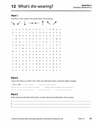 12 What's she wearing?
Part 1
Find the 11 color words in the puzzle below. The words go
� / i _____. +----
t ' /
p G z u Q D T 0 E T H w A
B H F L s E s 0 A A B H E
T B Q A K p R R G y A G s y
J w c T A D A E u J R T s w
x p w T H y p p E N R E
s N 0 R E u L B E T l l D
D l M H A p N l p G s B T
M E l G T u u 0 G H H K 0
K E G N A R 0 y R T c B p
s N y y p R p A G 0 A c R N
D 0 T G u E l 0 0 l H y 0 T
Q D D w H E M B E 0 K w G
F A N l A s l E y p F s N H
0 p N K c z D p y u l N E
Part2
u
R
E
R
E
T
0
c
u
R
G
x
c
l
SpeakNow1
Vocabulary Worksheet 12
Look at the letters you didn't circle. Write every 6th letter below to find the hidden message.
I H
Part3
Write sentences with three of the colors. In class, take turns reading them with a partner.
I.
2.
3.
© Oxford University Press. Permission granted to reproduce for classroom use. Lesson 12 53
 