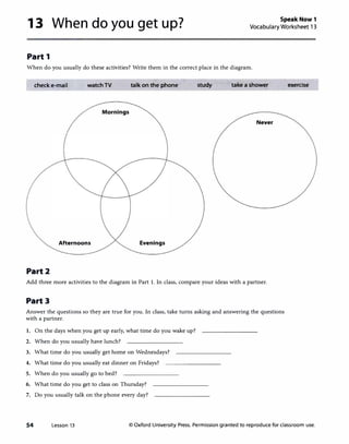 13 When do you get up? Speak Now 1
Vocabulary Worksheet 13
Part 1
When do you usually do these activities? Write them in the correct place in the diagram.
check e-mail watchTV talk on the phone study take a shower
Mornings
Never
Afternoons Evenings
Part2
Add three more activities to the diagram in Part 1. In class, compare your ideas with a partner.
Part 3
Answer the questions so they are true for you. In class, take turns asking and answering the questions
with a partner.
1. On the days when you get up early, what time do you wake up?
2. When do you usually have lunch?
3. What time do you usually get home on Wednesdays?
4. What time do you usually eat dinner on Fridays?
5. When do you usually go to bed?
6. What time do you get to class on Thursday?
7. Do you usually talk on the phone every day?
exercise
54 Lesson 13 © Oxford University Press. Permission granted to reproduce for classroom use.
 