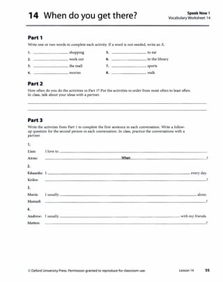 14 When do you get there? Speak Now 1
Vocabulary Worksheet 14
Part 1
Write one or two words to complete each activity. If a word is not needed, write an X.
1. shopping 5. to eat
2. work out 6. to the library
3. the mall 7. sports
4. movies 8. walk
Part2
How often do you do the activities in Part 1? Put the activities in order from most often to least often.
In class, talk about your ideas with a partner.
Part3
Write the activities from Part 1 to complete the first sentence in each conversation. Write a follow­
up question for the second person in each conversation. In class, practice the conversations with a
partner.
1.
Lian: I love to
Anna:
2.
Eduardo:
Keiko:
3.
Maria: I usually
Manuel:
4.
Andrew: I usually ------------------------------ with my friends.
Matteo: ---------------------------------------�?
© Oxford University Press. Permission granted to reproduce for classroom use. Lesson 14 55
 