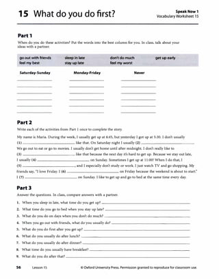 1 S What do you do first?
Part 1
Speak Now 1
Vocabulary Worksheet 15
When do you do these activities?Put the words into the best column for you. In class, talk about your
ideas with a partner.
go out with friends
feel my best
Saturday-Sunday
Part2
sleep in late
stay up late
Monday-Friday
don't do much
feel my worst
Never
Write each of the activities from Part I once to complete the story.
get up early
My name is Maria. During the week, I usually get up at 6:45, but yesterday I got up at 5:30. I don't usually
(1) like that. On Saturday night I usually (2) ------------
We go out to eat or go to movies. I usually don't get home until after midnight. I don't really like to
(3) _____________ like that because the next day it's hard to get up. Because we stay out late,
I usually (4) on Sunday. Sometimes I get up at 11:00! When I do that, I
(5) , and I especially don't study or work. I just watch TV and go shopping. My
friends say, "I love Friday. I (6) on Friday because the weekend is about to start:'
I (7) on Sunday. I like to get up and go to bed at the same time every day.
Part3
Answer the questions. In class, compare answers with a partner.
1. When you sleep in late, what time do you get up?---------------------
2. What time do you go to bed when you stay up late?--------------------
3. What do you do on days when you don't do much?--------------------
4. When you go out with friends, what do you usually do?-------------------
5. What do you do first after you get up?-------------------------
6. What do you usually do after lunch?--------------------------
7. What do you usually do after dinner?--------------------------
8. What time do you usually have breakfast?------------------------
9. What do you do after that?------------------------------
56 Lesson 15 © Oxford University Press. Permission granted to reproduce for classroom use.
 