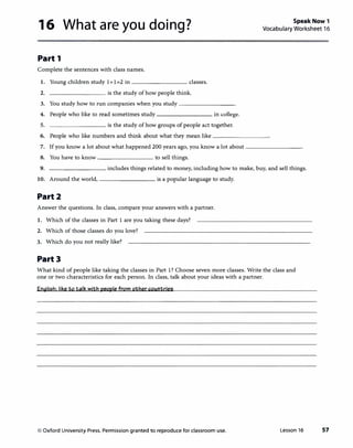 16 What are you doing? Speak Now 1
Vocabulary Worksheet 16
Part 1
Complete the sentences with class names.
I. Young children study 1+ 1=2 in -------- classes.
2. --------- is the study ofhow people think.
3. You study how to run companies when you study ________
4. People who like to read sometimes study-------- in college.
5. _________ is the study ofhow groups of people act together.
6. People who like numbers and think about what they mean like--------
7. If you know a lot about what happened 200 years ago, you know a lot about ________
8. You have to know ________ to sell things.
9. _________ includes things related to money, including how to make, buy, and sell things.
10. Around the world, ________ is a popular language to study.
Part2
Answer the questions. In class, compare your answers with a partner.
1. Which of the classes in Part 1 are you taking these days?
2. Which of those classes do you love?
3. Which do you not really like?
Part3
What kind of people like taking the classes in Part 1? Choose seven more classes. Write the class and
one or two characteristics for each person. In class, talk about your ideas with a partner.
Eo(illisb:liketotalk with people from othercountries
© Oxford University Press. Permission granted to reproduce for classroom use. Lesson 16 57
 