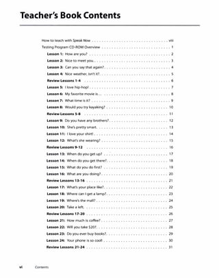 Teacher's Book Contents
How to teach with Speak Now ...............................viii
Testing Program CD-ROM Overview ............................ 1
Lesson 1: How are you? ................................. 2
Lesson 2: Nice to meet you................................3
Lesson 3: Can you say that again?...........................4
Lesson 4: Nice weather, isn't it?............................. 5
Review Lessons 1-4 ................................... 6
Lesson 5: I love hip-hop! ................................. 7
Lesson 6: My favorite movie is... ........................... 8
Lesson 7: What time is it? ................................9
Lesson 8: Would you try kayaking? ......................... 10
Review Lessons 5-8 .................. . .... . .......... 1 1
Lesson 9: Do you have any brothers?........................ 12
Lesson 10: She's pretty smart. ............................ 13
Lesson 11: I love your shirt! .............................. 14
Lesson 12: What's she wearing? ........................... 15
Review Lessons 9-12 ........................ 16
Lesson 13: When do you get up? 17
Lesson 14: When do you get there?. 18
Lesson 15: What do you do first? 19
Lesson 16: What are you doing? . 20
Review Lessons 13-16 ................... . ............. 21
Lesson 17: What's your place like?.......................... 22
Lesson 18: Where can I get a lamp?......................... 23
Lesson 19: Where's the mall? ............................. 24
Lesson 20: Take a left. ................................. 25
Review Lessons 17-20 ........................ 26
Lesson 21: How much is coffee? ........................... 27
Lesson 22: Will you take $20?............................. 28
Lesson 23: Do you ever buy books?............... . ......... 29
Lesson 24: Your phone is so cool! .......................... 30
Review Lessons 21-24 ................................. 31
vi Contents
 
