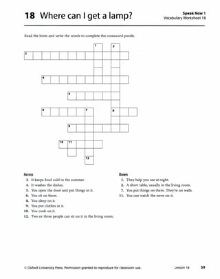 18 Where can I get a lamp? Speak Now 1
Vocabulary Worksheet 18
Read the hints and write the words to complete the crossword puzzle.
3
4
6
Across
s
9
10 11
3. It keeps food cold in the summer.
4. It washes the dishes.
7
12
5. You open the door and put things in it.
6. You sit on them.
8. You sleep on it.
9. You put clothes in it.
10. You cook on it.
2
8
12. Two or three people can sit on it in the living room.
Down
1. They help you see at night.
2. A short table, usually in the living room.
7. You put things on them. They're on walls.
11. You can watch the news on it.
© Oxford University Press. Permission granted to reproduce for classroom use. Lesson 18 59
 