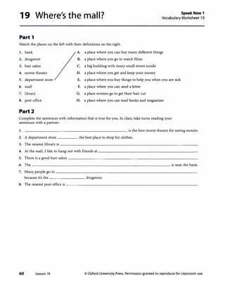 19 Where's the mall? Speak Now 1
Vocabulary Worksheet 19
Part 1
Match the places on the left with their definitions on the right.
1. bank
2. drugstore
3. hair salon
4. movie theater
5. department store
6. mall
7. library
8. post office
Part2
A.
B.
c.
D.
E.
F.
G.
H.
a place where you can buy many different things
a place where you go to watch films
a big buildingwith many small stores inside
a place where you get and keep your money
a place where you buy things to help you when you are sick
a place where you can send a letter
a place women go to get their hair cut
a place where you can read books and magazines
Complete the sentences with information that is true for you. In class, take turns reading your
sentences with a partner.
1. ------------------------- is the best movie theater for seeing movies.
2. A department store _____ the best place to shop for clothes.
3. The ne�est library is----------------------------------
4. At the maJI, I like to hang out with friends at-----------------------
5. There is a good hair salon--------------------------------
6. The __________________________________ is near thebank.
7. Many people go to--------------------------------­
because it's the --------- drugstore.
8. The ne�est post office is--------------------------------
60 Lesson 19 © Oxford University Press. Permission granted to reproduce for classroom use.
 