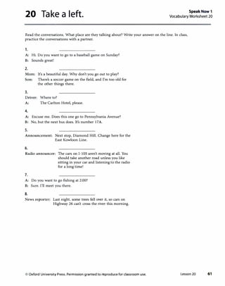 20 Take a left. Speak Now 1
Vocabulary Worksheet 20
Read the conversations. What place are they talking about? Write your answer on the line. In class,
practice the conversations with a partner.
1.
A: Hi. Do you want to go to a baseball game on Sunday?
B: Sounds great!
2.
Mom: It's a beautiful day. Why don't you go out to play?
Son: There's a soccer game on the field, and I'm too old for
the other things there.
3.
Driver: Where to?
A: The Carlton Hotel, please.
4.
A: Excuse me. Does this one go to Pennsylvania Avenue?
B: No. but the next bus does. It's number 17A.
5.
Announcement: Next stop, Diamond Hill. Change here for the
East Kowloon Line.
6.
Radio announcer: The cars on 1-105 aren't moving at all. You
should take another road unless you like
sitting in your car and listening to the radio
for a long time!
7.
A: Do you want to go fishing at 2:00?
B: Sure. I'll meet you there.
8.
News reporter: Last night, some trees fell over it, so cars on
Highway 26 can't cross the river this morning.
© Oxford University Press. Permission granted to reproduce for classroom use. Lesson 20 61
 